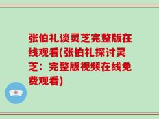 张伯礼谈灵芝完整版在线观看(张伯礼探讨灵芝：完整版视频在线免费观看)