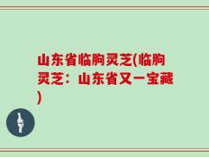 山东省临朐灵芝(临朐灵芝：山东省又一宝藏)