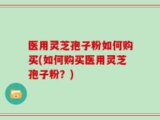 医用灵芝孢子粉如何购买(如何购买医用灵芝孢子粉？)