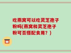 吃燕窝可以吃灵芝孢子粉吗(燕窝和灵芝孢子粉可否搭配食用？)