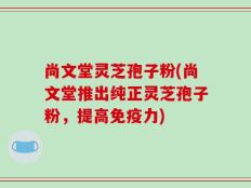 尚文堂灵芝孢子粉(尚文堂推出纯正灵芝孢子粉，提高免疫力)