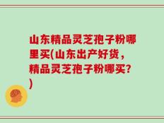 山东精品灵芝孢子粉哪里买(山东出产好货，精品灵芝孢子粉哪买？)