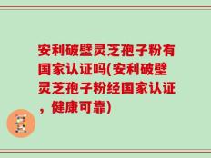 安利破壁灵芝孢子粉有国家认证吗(安利破壁灵芝孢子粉经国家认证，健康可靠)