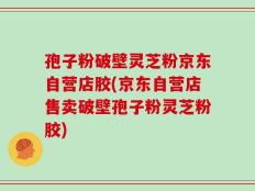 孢子粉破壁灵芝粉京东自营店胶(京东自营店售卖破壁孢子粉灵芝粉胶)