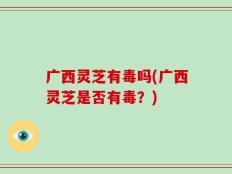 广西灵芝有毒吗(广西灵芝是否有毒？)