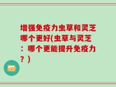 增强免疫力虫草和灵芝哪个更好(虫草与灵芝：哪个更能提升免疫力？)