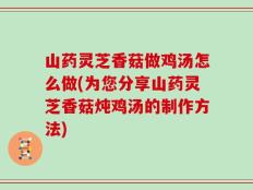 山药灵芝香菇做鸡汤怎么做(为您分享山药灵芝香菇炖鸡汤的制作方法)