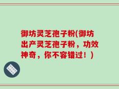 御坊灵芝孢子粉(御坊出产灵芝孢子粉，功效神奇，你不容错过！)