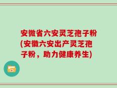 安微省六安灵芝孢子粉(安徽六安出产灵芝孢子粉，助力健康养生)