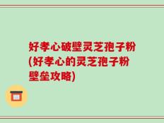 好孝心破壁灵芝孢子粉(好孝心的灵芝孢子粉壁垒攻略)