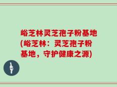 峪芝林灵芝孢子粉基地(峪芝林：灵芝孢子粉基地，守护健康之源)