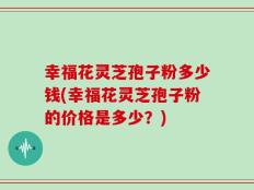 幸福花灵芝孢子粉多少钱(幸福花灵芝孢子粉的价格是多少？)