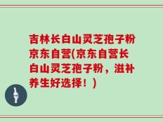 吉林长白山灵芝孢子粉京东自营(京东自营长白山灵芝孢子粉，滋补养生好选择！)