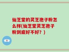 仙芝堂的灵芝孢子粉怎么样(仙芝堂灵芝孢子粉到底好不好？)