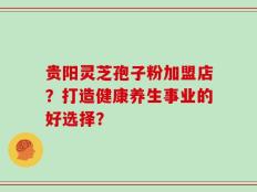 贵阳灵芝孢子粉加盟店？打造健康养生事业的好选择？