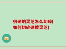 很硬的灵芝怎么切碎(如何切碎硬质灵芝)