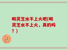 喝灵芝水不上火吧(喝灵芝水不上火，真的吗？)