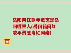 岳阳网红歌手灵芝是岳阳哪里人(岳阳籍网红歌手灵芝走红网络)
