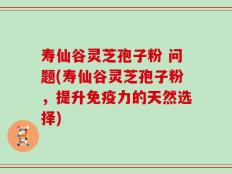 寿仙谷灵芝孢子粉 问题(寿仙谷灵芝孢子粉，提升免疫力的天然选择)