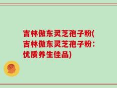 吉林傲东灵芝孢子粉(吉林傲东灵芝孢子粉：优质养生佳品)