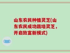 山东农民种植灵芝(山东农民成功栽培灵芝，开启致富新模式)