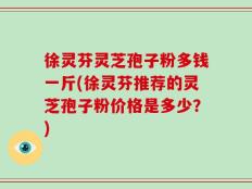 徐灵芬灵芝孢子粉多钱一斤(徐灵芬推荐的灵芝孢子粉价格是多少？)