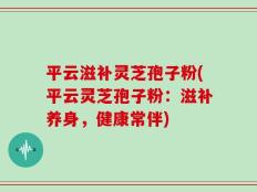 平云滋补灵芝孢子粉(平云灵芝孢子粉：滋补养身，健康常伴)