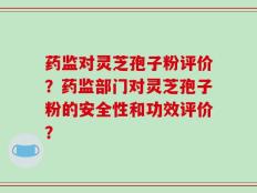 药监对灵芝孢子粉评价？药监部门对灵芝孢子粉的安全性和功效评价？