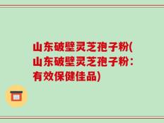 山东破壁灵芝孢子粉(山东破壁灵芝孢子粉：有效保健佳品)