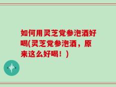 如何用灵芝党参泡酒好喝(灵芝党参泡酒，原来这么好喝！)