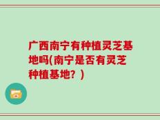 广西南宁有种植灵芝基地吗(南宁是否有灵芝种植基地？)
