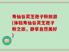 寿仙谷灵芝孢子粉旅游(体验寿仙谷灵芝孢子粉之旅，静享自然美好)