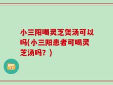 小三阳喝灵芝煲汤可以吗(小三阳患者可喝灵芝汤吗？)