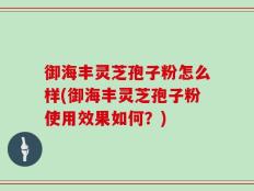 御海丰灵芝孢子粉怎么样(御海丰灵芝孢子粉使用效果如何？)