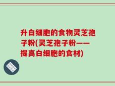 升白细胞的食物灵芝孢子粉(灵芝孢子粉——提高白细胞的食材)