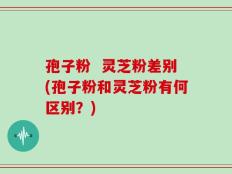 孢子粉  灵芝粉差别(孢子粉和灵芝粉有何区别？)