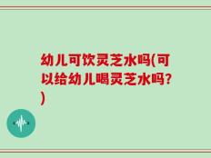 幼儿可饮灵芝水吗(可以给幼儿喝灵芝水吗？)