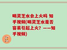 喝灵芝水会上火吗 知乎视频(喝灵芝水是否容易引起上火？——知乎视频)