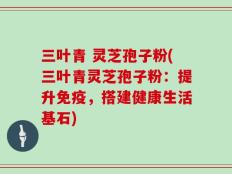 三叶青 灵芝孢子粉(三叶青灵芝孢子粉：提升免疫，搭建健康生活基石)