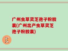 广州虫草灵芝孢子粉胶囊(广州出产虫草灵芝孢子粉胶囊)