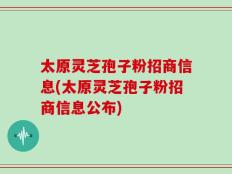 太原灵芝孢子粉招商信息(太原灵芝孢子粉招商信息公布)