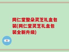 同仁堂整朵灵芝礼盒包装(同仁堂灵芝礼盒包装全新升级)