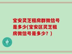 宝安灵芝租房群微信号是多少(宝安区灵芝租房微信号是多少？)