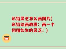 彩铅灵芝怎么画图片(彩铅绘画教程：画一个栩栩如生的灵芝！)