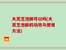 大灵芝泡脚可以吗(大灵芝泡脚的功效与使用方法)