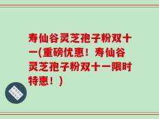 寿仙谷灵芝孢子粉双十一(重磅优惠！寿仙谷灵芝孢子粉双十一限时特惠！)
