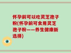 怀孕前可以吃灵芝孢子粉(怀孕前可食用灵芝孢子粉——养生健康新选择)