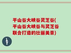 平山谷大峡谷灵芝谷(平山谷大峡谷与灵芝谷联合打造的壮丽美景)