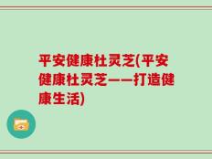 平安健康杜灵芝(平安健康杜灵芝——打造健康生活)