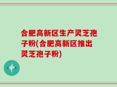 合肥高新区生产灵芝孢子粉(合肥高新区推出灵芝孢子粉)